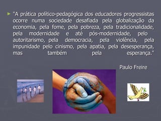 "A prática político-pedagógica dos educadores progressistas ocorre numa sociedade desafiada pela globalização da economia, pela fome, pela pobreza, pela tradicionalidade, pela modernidade e até pós-modernidade, pelo  autoritarismo, pela  democracia,  pela  violência,  pela impunidade pelo cinismo, pela apatia, pela desesperança, mas também pela esperança." Paulo Freire   