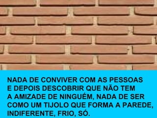 NADA DE CONVIVER COM AS PESSOAS E DEPOIS DESCOBRIR QUE NÃO TEM  A AMIZADE DE NINGUÉM, NADA DE SER COMO UM TIJOLO QUE FORMA A PAREDE,  INDIFERENTE, FRIO, SÓ. 
