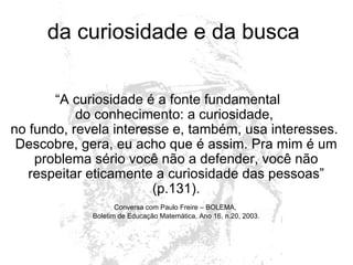da curiosidade e da busca  “ A curiosidade é a fonte fundamental  do conhecimento: a curiosidade,  no fundo, revela interesse e, também, usa interesses.  Descobre, gera, eu acho que é assim. Pra mim é um problema sério você não a defender, você não respeitar eticamente a curiosidade das pessoas” (p.131). Conversa com Paulo Freire – BOLEMA,  Boletim de Educação Matemática, Ano 16, n.20, 2003. 