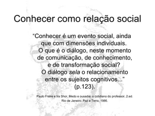 Conhecer como relação social “ Conhecer é um evento social, ainda que com dimensões individuais.  O que é o diálogo, neste momento de comunicação, de conhecimento, e de transformação social?  O diálogo  sela  o relacionamento entre os sujeitos cognitivos...” (p.123). Paulo Freire e Ira Shor, Medo e ousadia: o cotidiano do professor, 2.ed. Rio de Janeiro: Paz e Terra, 1986. 