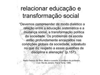 relacionar educação e transformação social “ Devemos compreender de modo dialético a relação entre a educação sistemática e a mudança social, a transformação política da sociedade. Os problemas da escola estão profundamente enraizados nas condições globais da sociedade, sobretudo no que diz respeito a essas questões de disciplina e alienação” (p.157). Paulo Freire e Ira Shor,  Medo e ousadia : o cotidiano do professor,  2.ed. Rio de Janeiro: Paz e Terra, 1986. 