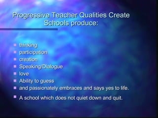 Progressive Teacher Qualities Create Schools produce: thinking participation creation Speaking/Dialogue love Ability to guess and passionately embraces and says yes to life. A school which does not quiet down and quit.   