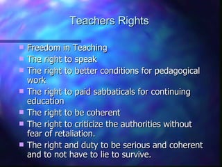 Teachers Rights Freedom in Teaching The right to speak The right to better conditions for pedagogical work The right to paid sabbaticals for continuing education The right to be coherent The right to criticize the authorities without fear of retaliation. The right and duty to be serious and coherent and to not have to lie to survive.  