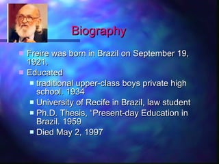 Biography Freire  was born in Brazil on September 19, 1921. Educated  traditional upper-class boys private high school. 1934 University of Recife in Brazil, law student Ph.D. Thesis, “Present-day Education in Brazil. 1959 Died May 2, 1997 