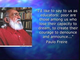 "I’d like to say to us as educators: poor are those among us who lose their capacity to dream, to create their courage to denounce and announce..." Paulo Freire 