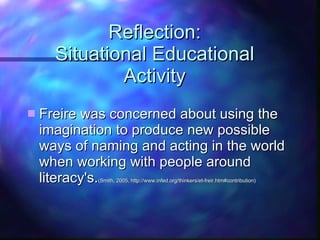 Reflection: Situational Educational Activity Freire was concerned about using the imagination to produce new possible ways of naming and acting in the world when working with people around literacy's. (Smith, 2005, http://www.infed.org/thinkers/et-freir.htm#contribution) 