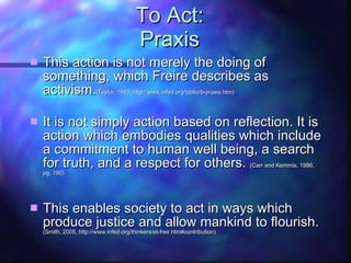 To Act: Praxis This action is not merely the doing of something, which Freire describes as activism. ( Taylor, 1993, http://www.infed.org/biblio/b-praxis.htm) It is not simply action based on reflection. It is action which embodies qualities which include a commitment to human well being, a search for truth, and a respect for others.  (Carr and Kemmis, 1986, pg. 190) This enables society to act in ways which produce justice and allow mankind to flourish. (Smith, 2005, http://www.infed.org/thinkers/et-freir.htm#contribution) 