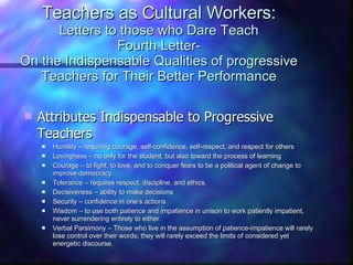 Teachers as Cultural Workers: Letters to those who Dare Teach Fourth Letter- On the Indispensable Qualities of progressive Teachers for Their Better Performance Attributes Indispensable to Progressive Teachers Humility – requiring courage, self-confidence, self-respect, and respect for others Lovingness – no only for the student, but also toward the process of learning Courage – to fight, to love, and to conquer fears to be a political agent of change to improve democracy. Tolerance – requires respect, discipline, and ethics.  Decisiveness – ability to make decisions Security – confidence in one’s actions Wisdom – to use both patience and impatience in unison to work patiently impatient, never surrendering entirely to either. Verbal Parsimony – Those who live in the assumption of patience-impatience will rarely lose control over their words; they will rarely exceed the limits of considered yet energetic discourse.  