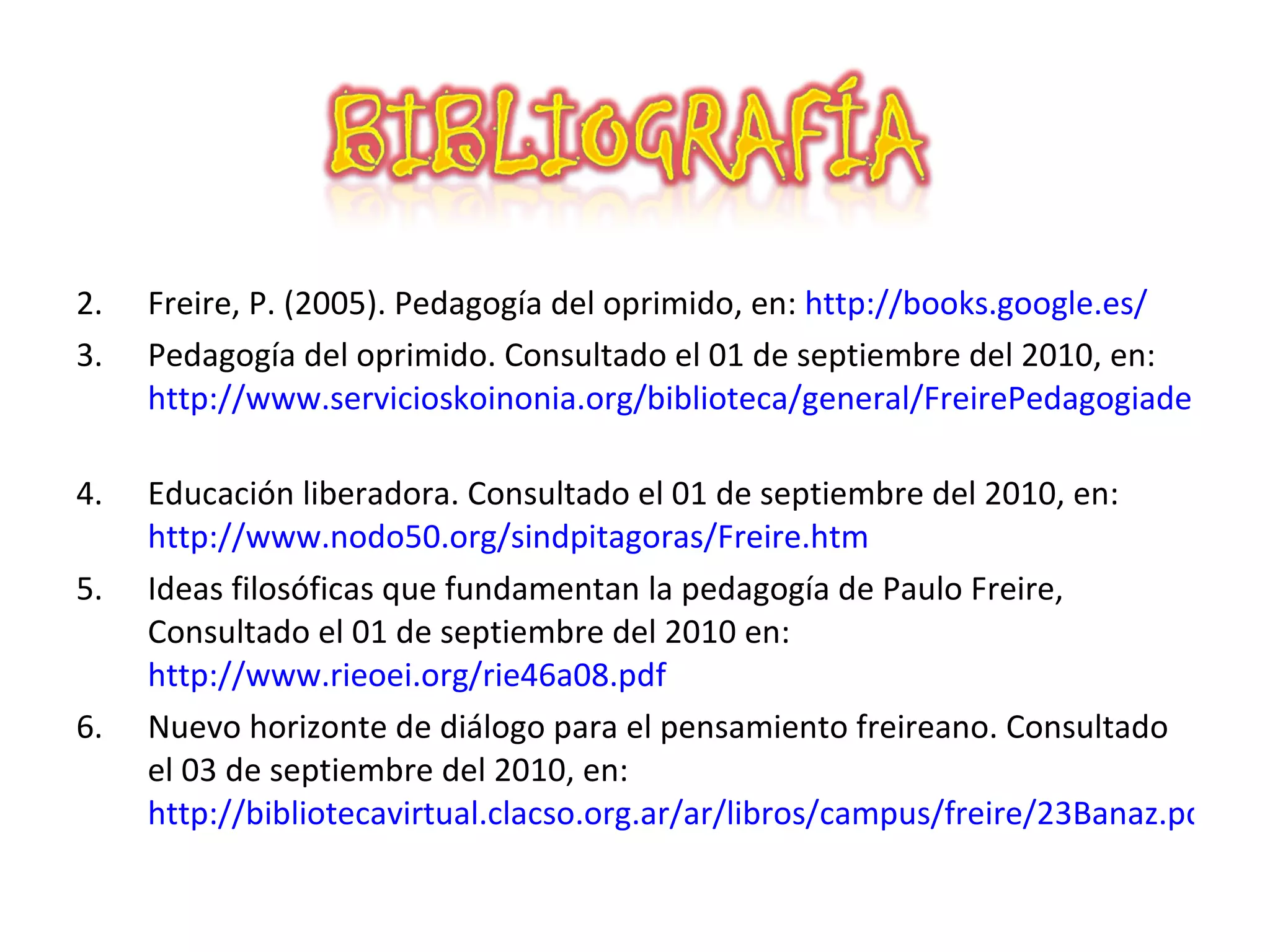 Freire, P. (2005). Pedagogía del oprimido, en: http://books.google.es/ Pedagogía del oprimido. Consultado el 01 de septiembre del 2010, en: http://www.servicioskoinonia.org/biblioteca/general/FreirePedagogiadelOprimido.pdf Educación liberadora. Consultado el 01 de septiembre del 2010, en: http://www.nodo50.org/sindpitagoras/Freire.htm Ideas filosóficas que fundamentan la pedagogía de Paulo Freire, Consultado el 01 de septiembre del 2010 en: http://www.rieoei.org/rie46a08.pdf Nuevo horizonte de diálogo para el pensamiento freireano. Consultado el 03 de septiembre del 2010, en: http://bibliotecavirtual.clacso.org.ar/ar/libros/campus/freire/23Banaz.pdf
