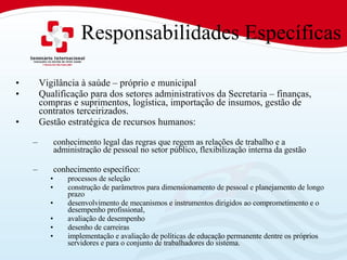 Responsabilidades Específicas Vigilância à saúde – próprio e municipal Qualificação para dos setores administrativos da Secretaria – finanças, compras e suprimentos, logística, importação de insumos, gestão de contratos terceirizados.  Gestão estratégica de recursos humanos: conhecimento legal das regras que regem as relações de trabalho e a administração de pessoal no setor público, flexibilização interna da gestão conhecimento específico:  processos de seleção  construção de parâmetros para dimensionamento de pessoal e planejamento de longo prazo desenvolvimento de mecanismos e instrumentos dirigidos ao comprometimento e o desempenho profissional,  avaliação de desempenho desenho de carreiras implementação e avaliação de políticas de educação permanente dentre os próprios servidores e para o conjunto de trabalhadores do sistema. 