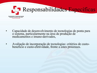 Responsabilidades Específicas Capacidade de desenvolvimento de tecnologias de ponta para o sistema, particularmente na área de produção de medicamentos e imuno-derivados,  Avaliação de incorporação de tecnologias: critérios de custo-beneficio e custo-efetividade, frente a estes processos.  
