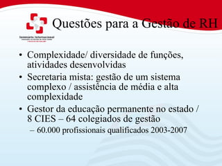 Questões para a Gestão de RH Complexidade/ diversidade de funções, atividades desenvolvidas Secretaria mista: gestão de um sistema complexo / assistência de média e alta complexidade Gestor da educação permanente no estado / 8 CIES – 64 colegiados de gestão 60.000 profissionais qualificados 2003-2007 