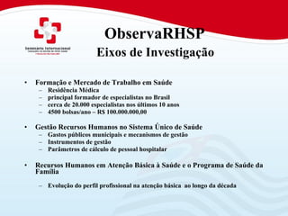   ObservaRHSP    Eixos de Investigação   Formação e Mercado de Trabalho em Saúde Residência Médica  principal formador de especialistas no Brasil  cerca de 20.000 especialistas nos últimos 10 anos 4500 bolsas/ano – R$ 100.000.000,00 Gestão Recursos Humanos no Sistema Único de Saúde  Gastos públicos municipais e mecanismos de gestão Instrumentos de gestão Parâmetros de cálculo de pessoal hospitalar Recursos Humanos em Atenção Básica à Saúde e o Programa de Saúde da Família Evolução do perfil profissional na atenção básica  ao longo da década 