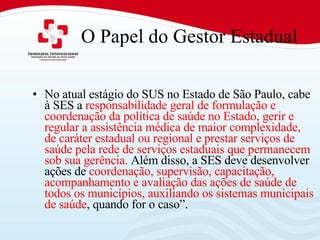 O Papel do Gestor Estadual No atual estágio do SUS no Estado de São Paulo, cabe à SES a  responsabilidade geral de formulação e coordenação da política de saúde no Estado, gerir e regular a assistência médica de maior complexidade, de caráter estadual ou regional e prestar serviços de saúde pela rede de serviços estaduais que permanecem sob sua gerência.  Além disso, a SES deve desenvolver ações de  coordenação, supervisão, capacitação, acompanhamento e avaliação das ações de saúde de todos os municípios, auxiliando os sistemas municipais de saúde , quando for o caso”.  