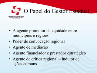 O Papel do Gestor Estadual A agente promotor da equidade entre municípios e regiões Poder de convocação regional Agente de mediação  Agente financiador e prestador estratégico Agente de crítica regional – indutor de ações comuns 