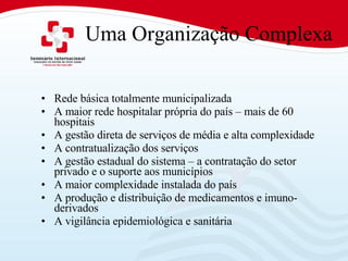 Uma Organização Complexa Rede básica totalmente municipalizada A maior rede hospitalar própria do país – mais de 60 hospitais A gestão direta de serviços de média e alta complexidade A contratualização dos serviços A gestão estadual do sistema – a contratação do setor privado e o suporte aos municípios A maior complexidade instalada do país A produção e distribuição de medicamentos e imuno-derivados A vigilância epidemiológica e sanitária 