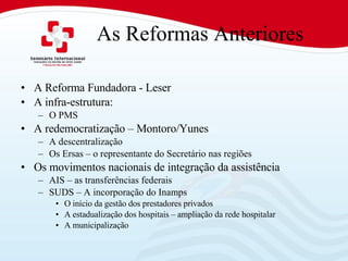As Reformas Anteriores A Reforma Fundadora - Leser A infra-estrutura: O PMS A redemocratização – Montoro/Yunes A descentralização Os Ersas – o representante do Secretário nas regiões Os movimentos nacionais de integração da assistência AIS – as transferências federais SUDS – A incorporação do Inamps O início da gestão dos prestadores privados A estadualização dos hospitais – ampliação da rede hospitalar A municipalização 