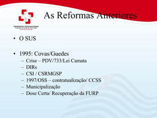 As Reformas Anteriores O SUS 1995: Covas/Guedes Crise – PDV/733/Lei Camata DIRs  CSI / CSRMGSP 1997/OSS – contratualização/ CCSS Municipalização Dose Certa/ Recuperação da FURP 