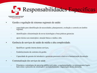 Responsabilidades Específicas Gestão e regulação de sistemas regionais de saúde:  capacidade para identificação de necessidades, planejamento, avaliação e controle em âmbito regional,  identificação e disseminação de novas tecnologias e boas práticas gerencias  apoio técnico aos municípios: atenção básica e média e alta.  Gerência de serviços de saúde de média e alta complexidade.  Qualificar a gestão interna destes serviços,  Estabelecimento de contratos de gestão.  Capacidade do gerente de introduzir e gerenciar processos relativos a humanização da atenção Contratualização dos serviços de saúde Princípios e estratégias de parcerias público-privadas: a regulamentação e os pressupostos legais, bem como o processo de construção e acompanhamento / negociação destas parcerias.  