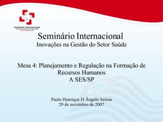 Seminário Internacional  Inovações na Gestão do Setor Saúde Mesa 4: Planejamento e Regulação na Formação de Recursos Humanos A SES/SP Paulo Henrique D´Ângelo Seixas 29 de novembro de 2007 