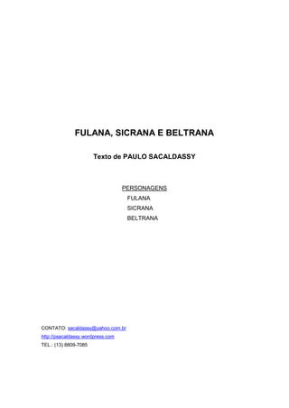 FULANA, SICRANA E BELTRANA 
Texto de PAULO SACALDASSY 
PERSONAGENS 
FULANA 
SICRANA 
BELTRANA 
CONTATO: sacaldassy@yahoo.com.br 
http://psacaldassy.wordpress.com 
TEL.: (13) 8809-7085  