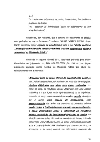 10
(...)
IV - tratar com urbanidade as partes, testemunhas, funcionários e
auxiliares da Justiça;
VIII - observar as formalidades legais no desempenho de sua
atuação funcional".
Registre-se, por relevante, que a conduta do Reclamante se amolda
com perfeição ao que o Eminente Conselheiro JARBAS SOARES JÚNIOR, deste
CNMP, classificou como "espécie de amadorismo" apto e que "depõe contra a
Instituição como um todo, lamentavelmente, e causa desprestígio social e
intelectual ao Ministério Público".
Confira-se o seguinte excerto do r. voto-vista proferido pelo citado
Conselheiro no julgamento do PAD 0.00.000.000981/2011-56 — que julgou
procedente acusação contra membro do Ministério Público por abuso no
relacionamento com a imprensa:
"Antecipar juízo de valor, efeitos de eventual ação penal ou
civil, indicar responsáveis por malfeitos no início das investigações,
divulgar diligências que ainda nem foram realizadas, ou,
como no caso, os resultados dessas diligências sem uma análise
cuidadosa, e o que é pior, violar sigilo processual, ou de diligências,
em razão do cargo, como observado na espécie, revela, desculpe-
me o termo, uma espécie de amadorismo. Essa
espetaculização das ações dos membros do Ministério Público
depõe contra a Instituição como um todo, lamentavelmente,
e causa desprestígio social e intelectual ao Ministério
Público, instituição tão fundamental ao Estado de Direito. Tal
situação, ao meu juízo, não pode se perpetuar no tempo, pois não
somos mais uma Instituição juvenil. Já temos uma história construída
após a Constituição de 1988. Se é certo que ousamos no início, se
acertamos, e, às vezes, errando em determinado momento da
 