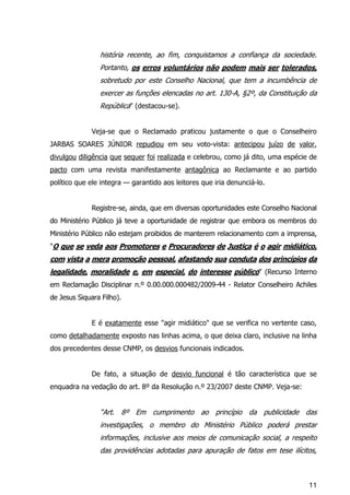 11
história recente, ao fim, conquistamos a confiança da sociedade.
Portanto, os erros voluntários não podem mais ser tolerados,
sobretudo por este Conselho Nacional, que tem a incumbência de
exercer as funções elencadas no art. 130-A, §2º, da Constituição da
República" (destacou-se).
Veja-se que o Reclamado praticou justamente o que o Conselheiro
JARBAS SOARES JÚNIOR repudiou em seu voto-vista: antecipou juízo de valor,
divulgou diligência que sequer foi realizada e celebrou, como já dito, uma espécie de
pacto com uma revista manifestamente antagônica ao Reclamante e ao partido
político que ele integra — garantido aos leitores que iria denunciá-lo.
Registre-se, ainda, que em diversas oportunidades este Conselho Nacional
do Ministério Público já teve a oportunidade de registrar que embora os membros do
Ministério Público não estejam proibidos de manterem relacionamento com a imprensa,
"O que se veda aos Promotores e Procuradores de Justiça é o agir midiático,
com vista a mera promoção pessoal, afastando sua conduta dos princípios da
legalidade, moralidade e, em especial, do interesse público" (Recurso Interno
em Reclamação Disciplinar n.º 0.00.000.000482/2009-44 - Relator Conselheiro Achiles
de Jesus Siquara Filho).
E é exatamente esse "agir midiático" que se verifica no vertente caso,
como detalhadamente exposto nas linhas acima, o que deixa claro, inclusive na linha
dos precedentes desse CNMP, os desvios funcionais indicados.
De fato, a situação de desvio funcional é tão característica que se
enquadra na vedação do art. 8º da Resolução n.º 23/2007 deste CNMP. Veja-se:
“Art. 8º Em cumprimento ao princípio da publicidade das
investigações, o membro do Ministério Público poderá prestar
informações, inclusive aos meios de comunicação social, a respeito
das providências adotadas para apuração de fatos em tese ilícitos,
 