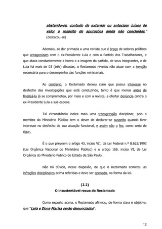 12
abstendo-se, contudo de externar ou antecipar juízos de
valor a respeito de apurações ainda não concluídas.”
(destacou-se)
Ademais, ao dar primazia a uma revista que é braço de setores políticos
que antagonizam com o ex-Presidente Lula e com o Partido dos Trabalhadores, e
que ataca constantemente a honra e a imagem do partido, de seus integrantes, e de
Lula há mais de 03 (três) décadas, o Reclamado revelou não atuar com a isenção
necessária para o desempenho das funções ministeriais.
Ao contrário, o Reclamado deixou claro que possui interesse no
desfecho das investigações que está conduzindo, tanto é que menos antes de
finalizá-la já se comprometeu, por meio e com a revista, a ofertar denúncia contra o
ex-Presidente Lula e sua esposa.
Tal circunstância indica mais uma transgressão disciplinar, pois o
membro do Ministério Público tem o dever de declarar-se suspeito quando tiver
interesse no desfecho de sua atuação funcional, e assim não o fez, como seria de
rigor.
É o que preveem o artigo 43, inciso VII, da Lei Federal n.º 8.625/1993
(Lei Orgânica Nacional do Ministério Público) e o artigo 169, inciso VI, da Lei
Orgânica do Ministério Público do Estado de São Paulo.
Não há dúvida, nesse diapasão, de que o Reclamado cometeu as
infrações disciplinares acima referidas e deve ser apenado, na forma da lei.
(2.2)
O insustentável recuo do Reclamado
Como exposto acima, o Reclamado afirmou, de forma clara e objetiva,
que "Lula e Dona Marisa serão denunciados".
 