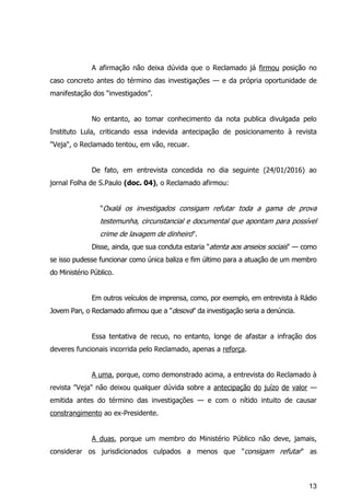 13
A afirmação não deixa dúvida que o Reclamado já firmou posição no
caso concreto antes do término das investigações — e da própria oportunidade de
manifestação dos “investigados”.
No entanto, ao tomar conhecimento da nota publica divulgada pelo
Instituto Lula, criticando essa indevida antecipação de posicionamento à revista
"Veja", o Reclamado tentou, em vão, recuar.
De fato, em entrevista concedida no dia seguinte (24/01/2016) ao
jornal Folha de S.Paulo (doc. 04), o Reclamado afirmou:
"Oxalá os investigados consigam refutar toda a gama de prova
testemunha, circunstancial e documental que apontam para possível
crime de lavagem de dinheiro".
Disse, ainda, que sua conduta estaria "atenta aos anseios sociais" — como
se isso pudesse funcionar como única baliza e fim último para a atuação de um membro
do Ministério Público.
Em outros veículos de imprensa, como, por exemplo, em entrevista à Rádio
Jovem Pan, o Reclamado afirmou que a "desova" da investigação seria a denúncia.
Essa tentativa de recuo, no entanto, longe de afastar a infração dos
deveres funcionais incorrida pelo Reclamado, apenas a reforça.
A uma, porque, como demonstrado acima, a entrevista do Reclamado à
revista "Veja" não deixou qualquer dúvida sobre a antecipação do juízo de valor —
emitida antes do término das investigações — e com o nítido intuito de causar
constrangimento ao ex-Presidente.
A duas, porque um membro do Ministério Público não deve, jamais,
considerar os jurisdicionados culpados a menos que "consigam refutar" as
 