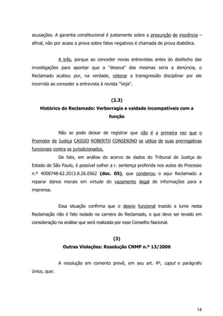 14
acusações. A garantia constitucional é justamente sobre a presunção de inocência –
afinal, não por acaso a prova sobre fatos negativos é chamada de prova diabólica.
A três, porque ao conceder novas entrevistas antes do desfecho das
investigações para apontar que a "desova" das mesmas seria a denúncia, o
Reclamado acabou por, na verdade, reiterar a transgressão disciplinar por ele
incorrida ao conceder a entrevista à revista "Veja".
(2.3)
Histórico do Reclamado: Verborragia e vaidade incompatíveis com a
função
Não se pode deixar de registrar que não é a primeira vez que o
Promotor de Justiça CASSIO ROBERTO CONSERINO se utiliza de suas prerrogativas
funcionais contra os jurisdicionados.
De fato, em análise do acervo de dados do Tribunal de Justiça do
Estado de São Paulo, é possível colher a r. sentença proferida nos autos do Processo
n.º 4008748-62.2013.8.26.0562 (doc. 05), que condenou o aqui Reclamado a
reparar danos morais em virtude do vazamento ilegal de informações para a
imprensa.
Essa situação confirma que o desvio funcional trazido a lume nesta
Reclamação não é fato isolado na carreira do Reclamado, o que deve ser levado em
consideração na análise que será realizada por esse Conselho Nacional.
(3)
Outras Violações: Resolução CNMP n.º 13/2006
A resolução em comento prevê, em seu art. 4º, caput e parágrafo
único, que:
 