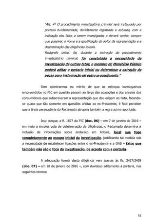 15
“Art. 4º O procedimento investigatório criminal será instaurado por
portaria fundamentada, devidamente registrada e autuada, com a
indicação dos fatos a serem investigados e deverá conter, sempre
que possível, o nome e a qualificação do autor da representação e a
determinação das diligências iniciais.
Parágrafo único. Se, durante a instrução do procedimento
investigatório criminal, for constatada a necessidade de
investigação de outros fatos, o membro do Ministério Público
poderá aditar a portaria inicial ou determinar a extração de
peças para instauração de outro procedimento.”
Sem adentrarmos no mérito de que os esforços investigativos
empreendidos no PIC em questão passam ao largo das acusações e dos anseios dos
consumidores que subscreveram a representação que deu origem ao feito, focando-
se quase que tão somente em questões afeitas ao ex-Presidente, é fácil perceber
que a ânsia persecutória do Reclamado atropela também a regra acima apontada.
Isso porque, a fl. 1677 do PIC (doc. 06) – em 7 de janeiro de 2016 –
em meio a simples cota de determinação de diligências, o Reclamado determina a
inclusão de informações sobre endereço em Atibaia, local que foge
completamente ao escopo inicial da investigação, justificando tal medida sob
a necessidade de estabelecer ligações entre o ex-Presidente e a OAS – fatos que
também não são o foco da investigação, de acordo com a portaria.
A adequação formal desta diligência vem apenas às fls. 2437/2439
(doc. 07) – em 28 de janeiro de 2016 –, com duvidoso aditamento à portaria, nos
seguintes termos:
 