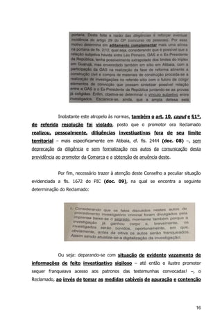 16
Inobstante este atropelo às normas, também o art. 10, caput e §1º,
de referida resolução foi violado, posto que o promotor ora Reclamado
realizou, pessoalmente, diligências investigativas fora de seu limite
territorial – mais especificamente em Atibaia, cf. fls. 2444 (doc. 08) –, sem
deprecação da diligência e sem formalização nos autos da comunicação desta
providência ao promotor da Comarca e a obtenção de anuência deste.
Por fim, necessário trazer à atenção deste Conselho a peculiar situação
evidenciada a fls. 1672 do PIC (doc. 09), na qual se encontra a seguinte
determinação do Reclamado:
Ou seja: deparando-se com situação de evidente vazamento de
informações de feito investigativo sigiloso – até então o ilustre promotor
sequer franqueava acesso aos patronos das testemunhas convocadas! –, o
Reclamado, ao invés de tomar as medidas cabíveis de apuração e contenção
 