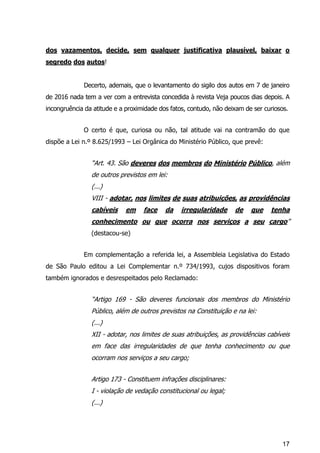 17
dos vazamentos, decide, sem qualquer justificativa plausível, baixar o
segredo dos autos!
Decerto, ademais, que o levantamento do sigilo dos autos em 7 de janeiro
de 2016 nada tem a ver com a entrevista concedida à revista Veja poucos dias depois. A
incongruência da atitude e a proximidade dos fatos, contudo, não deixam de ser curiosos.
O certo é que, curiosa ou não, tal atitude vai na contramão do que
dispõe a Lei n.º 8.625/1993 – Lei Orgânica do Ministério Público, que prevê:
“Art. 43. São deveres dos membros do Ministério Público, além
de outros previstos em lei:
(...)
VIII - adotar, nos limites de suas atribuições, as providências
cabíveis em face da irregularidade de que tenha
conhecimento ou que ocorra nos serviços a seu cargo”
(destacou-se)
Em complementação a referida lei, a Assembleia Legislativa do Estado
de São Paulo editou a Lei Complementar n.º 734/1993, cujos dispositivos foram
também ignorados e desrespeitados pelo Reclamado:
“Artigo 169 - São deveres funcionais dos membros do Ministério
Público, além de outros previstos na Constituição e na lei:
(...)
XII - adotar, nos limites de suas atribuições, as providências cabíveis
em face das irregularidades de que tenha conhecimento ou que
ocorram nos serviços a seu cargo;
Artigo 173 - Constituem infrações disciplinares:
I - violação de vedação constitucional ou legal;
(...)
 