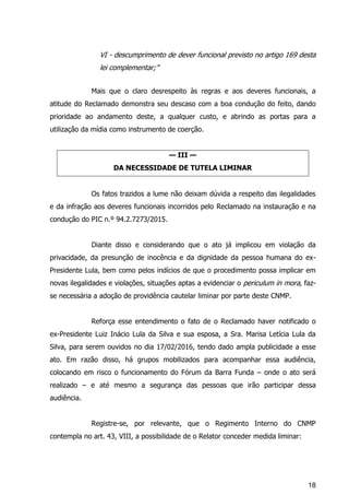 18
VI - descumprimento de dever funcional previsto no artigo 169 desta
lei complementar;”
Mais que o claro desrespeito às regras e aos deveres funcionais, a
atitude do Reclamado demonstra seu descaso com a boa condução do feito, dando
prioridade ao andamento deste, a qualquer custo, e abrindo as portas para a
utilização da mídia como instrumento de coerção.
— III —
DA NECESSIDADE DE TUTELA LIMINAR
Os fatos trazidos a lume não deixam dúvida a respeito das ilegalidades
e da infração aos deveres funcionais incorridos pelo Reclamado na instauração e na
condução do PIC n.º 94.2.7273/2015.
Diante disso e considerando que o ato já implicou em violação da
privacidade, da presunção de inocência e da dignidade da pessoa humana do ex-
Presidente Lula, bem como pelos indícios de que o procedimento possa implicar em
novas ilegalidades e violações, situações aptas a evidenciar o periculum in mora, faz-
se necessária a adoção de providência cautelar liminar por parte deste CNMP.
Reforça esse entendimento o fato de o Reclamado haver notificado o
ex-Presidente Luiz Inácio Lula da Silva e sua esposa, a Sra. Marisa Letícia Lula da
Silva, para serem ouvidos no dia 17/02/2016, tendo dado ampla publicidade a esse
ato. Em razão disso, há grupos mobilizados para acompanhar essa audiência,
colocando em risco o funcionamento do Fórum da Barra Funda – onde o ato será
realizado – e até mesmo a segurança das pessoas que irão participar dessa
audiência.
Registre-se, por relevante, que o Regimento Interno do CNMP
contempla no art. 43, VIII, a possibilidade de o Relator conceder medida liminar:
 