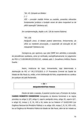 19
“Art. 43. Compete ao Relator:
(...)
VIII – conceder medida liminar ou cautelar, presentes relevantes
fundamentos jurídicos e fundado receio de dano irreparável ou de
difícil reparação” (destacou-se).
Em complementação, dispõe o art. 126 do mesmo Diploma:
“Art. 126.
Parágrafo único. O Relator poderá determinar, liminarmente, de
ofício ou mediante provocação, a suspensão da execução do ato
impugnado” (destacou-se).
Consigne-se, por oportuno, que este CNMP tem admitido a concessão
de providências cautelares, como já verificado, exemplificativamente no julgamento
do PCA n.º 0.00.000.001337/2013-67, relatado pelo I. Conselheiro Antônio Pereira
Duarte.
Assim, mostra-se de rigor, liminarmente, seja determinada a
distribuição do PIC n.º 94.2.7273/2015 à 1ª Promotoria Criminal da Capital do
Estado de São Paulo ou, então, a livre distribuição do feito, suspendendo-se a prática
de qualquer ato pelo Reclamado.
— IV —
REQUERIMENTOS FINAIS
Diante de todo o exposto, é possível concluir que o Promotor de Justiça
CASSIO ROBERTO CONSERINO transgrediu os deveres funcionais e as regras
previstos no artigo 3, §3º, artigo 4, caput e parágrafo único, artigo 10, caput e §1º,
e artigo 43, incisos I, II, VI, VIII e IX, todos da Lei Federal n.º 8.625/1993 (Lei
Orgânica Nacional do Ministério Público) e no artigo 169, incisos I, II, IV, VIII e XII,
da Lei Orgânica do Ministério Público do Estado de São Paulo, além de ter violado as
 