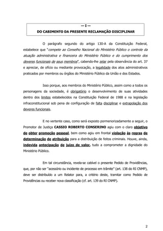 2
— I —
DO CABIMENTO DA PRESENTE RECLAMAÇÃO DISCIPLINAR
O parágrafo segundo do artigo 130-A da Constituição Federal,
estabelece que “compete ao Conselho Nacional do Ministério Público o controle da
atuação administrativa e financeira do Ministério Público e do cumprimento dos
deveres funcionais de seus membros”, cabendo-lhe zelar pela observância do art. 37
e apreciar, de ofício ou mediante provocação, a legalidade dos atos administrativos
praticados por membros ou órgãos do Ministério Público da União e dos Estados.
Isso porque, aos membros do Ministério Público, assim como a todos os
personagens da sociedade, é obrigatório o desenvolvimento de suas atividades
dentro dos limites estabelecidos na Constituição Federal de 1988 e na legislação
infraconstitucional sob pena de configuração de falta disciplinar e extrapolação dos
deveres funcionais.
E no vertente caso, como será exposto pormenorizadamente a seguir, o
Promotor de Justiça CASSIO ROBERTO CONSERINO agiu com o claro objetivo
de obter promoção pessoal, bem como agiu em frontal violação às regras de
determinação de atribuição para a distribuição de feitos criminais. Houve, ainda,
indevida antecipação de juízo de valor, tudo a comprometer a dignidade do
Ministério Público.
Em tal circunstância, revela-se cabível o presente Pedido de Providências,
que, por não ser “acessório ou incidente de processo em trâmite” (art. 138 do RI CNMP),
deve ser distribuído a um Relator para, a critério deste, tramitar como Pedido de
Providências ou receber nova classificação (cf. art. 139 do RI CNMP).
 