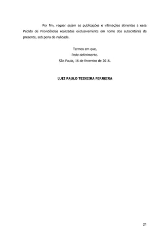 21
Por fim, requer sejam as publicações e intimações atinentes a esse
Pedido de Providências realizadas exclusivamente em nome dos subscritores da
presente, sob pena de nulidade.
Termos em que,
Pede deferimento.
São Paulo, 16 de fevereiro de 2016.
LUIZ PAULO TEIXEIRA FERREIRA
 