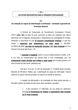 3
— II —
OS FATOS RELEVANTES PARA A PRESENTE RECLAMAÇÃO
(1)
Da violação às regras de distribuição e atribuição – atentado à garantia do
Promotor Natural
A Portaria de Instauração do Procedimento Investigativo Criminal
(“PIC”) (doc. 01) no bojo do qual ocorreram os fatos ora relatados traz alguns
elementos que se afiguram pressupostos e antecessores da investigação ali iniciada,
sobretudo a informação de que já houvera investigação anterior, a qual deu
ensejo a denúncia que desembocou na ação penal n. 0017872-
34.2007.8.26.0050, em fase de instrução perante a 5ª Vara Criminal do Foro
Central Criminal de São Paulo – SP.
A conexão é inegável, tanto o é que a própria portaria contém, a fls.
8, em meio às considerações que dariam base à nova investigação, que “foi
exatamente nesse sentido que trilhou a ação penal que tramita perante a 5ª
Vara Criminal de São Paulo” (destacou-se).
Pois bem. É do art. 3º, §3º da Resolução n.º 13/2006 desde Conselho
Nacional do Ministério Público que a distribuição de peças de informação “deverá
observar as regras internas previstas no sistema de divisão de serviços”.
A respeito da distribuição e da tramitação de feitos desta natureza, o
Ministério Público do Estado de São Paulo assim disciplina a questão:
 O Ato normativo n.º 108/1992, em seu artigo 23, determina
que é a 1ª Promotoria de Justiça a responsável pela atuação
na 5ª Vara Criminal;
 