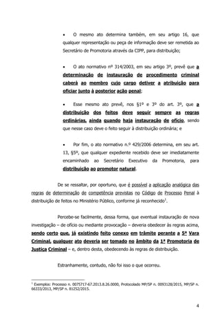 4
 O mesmo ato determina também, em seu artigo 16, que
qualquer representação ou peça de informação deve ser remetida ao
Secretário de Promotoria através da CIPP, para distribuição;
 O ato normativo nº 314/2003, em seu artigo 3º, prevê que a
determinação de instauração de procedimento criminal
caberá ao membro cujo cargo detiver a atribuição para
oficiar junto à posterior ação penal;
 Esse mesmo ato prevê, nos §1º e 3º do art. 3º, que a
distribuição dos feitos deve seguir sempre as regras
ordinárias, ainda quando haja instauração de ofício, sendo
que nesse caso deve o feito seguir à distribuição ordinária; e
 Por fim, o ato normativo n.º 429/2006 determina, em seu art.
13, §5º, que qualquer expediente recebido deve ser imediatamente
encaminhado ao Secretário Executivo da Promotoria, para
distribuição ao promotor natural.
De se ressaltar, por oportuno, que é possível a aplicação analógica das
regras de determinação de competência previstas no Código de Processo Penal à
distribuição de feitos no Ministério Público, conforme já reconhecido1
.
Percebe-se facilmente, dessa forma, que eventual instauração de nova
investigação – de ofício ou mediante provocação – deveria obedecer às regras acima,
sendo certo que, já existindo feito conexo em trâmite perante a 5ª Vara
Criminal, qualquer ato deveria ser tomado no âmbito da 1ª Promotoria de
Justiça Criminal – e, dentro desta, obedecendo às regras de distribuição.
Estranhamente, contudo, não foi isso o que ocorreu.
1
Exemplos: Processo n. 0075717-67.2013.8.26.0000, Protocolado MP/SP n. 0093128/2015, MP/SP n.
66333/2013, MP/SP n. 81252/2015.
 
