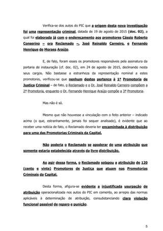 5
Verifica-se dos autos do PIC que a origem desta nova investigação
foi uma representação criminal, datada de 19 de agosto de 2015 (doc. 02), a
qual foi elaborada já com o endereçamento aos promotores Cássio Roberto
Conserino – ora Reclamado –, José Reinaldo Carneiro, e Fernando
Henrique de Moraes Araújo.
E, de fato, foram esses os promotores responsáveis pela assinatura da
portaria de instauração (cf. doc. 02), em 24 de agosto de 2015, declinando nesta
seus cargos. Não bastasse a estranheza da representação nominal a estes
promotores, verificou-se que nenhum destes pertence à 1ª Promotoria de
Justiça Criminal – de fato, o Reclamado e o Dr. José Reinaldo Carneiro compõem a
2ª Promotoria, enquanto o Dr. Fernando Henrique Araújo compõe a 3ª Promotoria.
Mas não é só.
Mesmo que não houvesse a vinculação com o feito anterior – indicado
acima (o que, estranhamente, jamais foi sequer analisado), é evidente que ao
receber uma notícia de fato, o Reclamado deveria ter encaminhada à distribuição
para uma das Promotorias Criminais da Capital.
Não poderia o Reclamado se apoderar de uma atribuição que
somente estaria estabelecida através da livre distribuição.
Ao agir dessa forma, o Reclamado solapou a atribuição de 120
(cento e vinte) Promotores de Justiça que atuam nas Promotorias
Criminais da Capital.
Desta forma, afigura-se evidente a injustificada usurpação de
atribuição operacionalizada nos autos do PIC em comento, ao arrepio das normas
aplicáveis à determinação de atribuição, consubstanciando clara violação
funcional passível de reparo e punição.
 