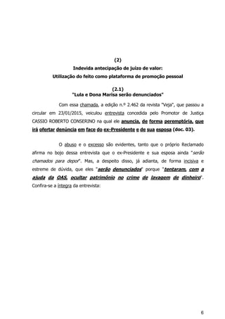 6
(2)
Indevida antecipação de juízo de valor:
Utilização do feito como plataforma de promoção pessoal
(2.1)
"Lula e Dona Marisa serão denunciados"
Com essa chamada, a edição n.º 2.462 da revista "Veja", que passou a
circular em 23/01/2015, veiculou entrevista concedida pelo Promotor de Justiça
CASSIO ROBERTO CONSERINO na qual ele anuncia, de forma peremptória, que
irá ofertar denúncia em face do ex-Presidente e de sua esposa (doc. 03).
O abuso e o excesso são evidentes, tanto que o próprio Reclamado
afirma no bojo dessa entrevista que o ex-Presidente e sua esposa ainda "serão
chamados para depor". Mas, a despeito disso, já adianta, de forma incisiva e
estreme de dúvida, que eles "serão denunciados" porque "tentaram, com a
ajuda da OAS, ocultar patrimônio no crime de lavagem de dinheiro".
Confira-se a íntegra da entrevista:
 