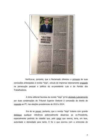 7
Verifica-se, portanto, que o Reclamado ofereceu a primazia de suas
conclusões antecipadas à revista "Veja", veículo de imprensa notoriamente engajado
na persecução pessoal e política do ex-presidente Lula e do Partido dos
Trabalhadores.
A linha editorial facciosa da revista "Veja" já foi atestada judicialmente
por duas condenações do Tribunal Superior Eleitoral à concessão de direito de
resposta ao PT, nas eleições presidenciais de 2010 e 2014.
Era de se prever, portanto, que a revista "Veja" trataria com grande
destaque qualquer referência potencialmente desairosa ao ex-Presidente,
especialmente partindo de cidadão que, pelo cargo que exerce, teria, em tese,
autoridade e idoneidade para tanto. E foi o que ocorreu com a entrevista do
 