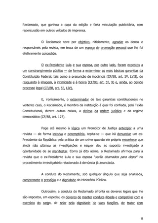8
Reclamado, que ganhou a capa da edição e farta veiculação publicitária, com
repercussão em outros veículos de imprensa.
O Reclamado teve por objetivo, nitidamente, agradar os donos e
responsáveis pela revista, em troca de um espaço de promoção pessoal que lhe foi
efetivamente concedido.
O ex-Presidente Lula e sua esposa, por outro lado, foram expostos a
um constrangimento público — de forma a exterminar as mais básicas garantias da
Constituição Federal, tais como a presunção de inocência (CF/88, art. 5º, LVII), do
resguardo à imagem, à intimidade e à honra (CF/88, art. 5º, X) e, ainda, ao devido
processo legal (CF/88, art. 5º, LIV).
E, ironicamente, o exterminador de tais garantias constitucionais no
vertente caso, o Reclamado, é membro da instituição à qual foi confiada, pelo Texto
Constitucional, dentre outras coisas, a defesa da ordem jurídica e do regime
democrático (CF/88, art. 127).
Foge até mesmo à lógica um Promotor de Justiça antecipar a uma
revista — de forma incisiva e peremptória, repita-se — que irá denunciar um ex-
Presidente da República pela prática de um crime quando ele próprio reconhece que
ainda não ultimou as investigações e sequer deu ao suposto investigado a
oportunidade de se manifestar. Como já dito acima, o Reclamado afirmou para a
revista que o ex-Presidente Lula e sua esposa "serão chamados para depor" no
procedimento investigatório relacionado à denúncia já anunciada.
A conduta do Reclamante, sob qualquer ângulo que seja analisada,
compromete o prestígio e a dignidade do Ministério Público.
Outrossim, a conduta do Reclamado afronta os deveres legais que lhe
são impostos, em especial, os deveres de manter conduta ilibada e compatível com o
exercício do cargo, de zelar pela dignidade de suas funções, de tratar com
 