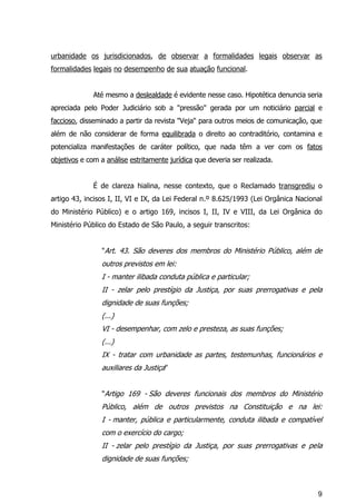 9
urbanidade os jurisdicionados, de observar a formalidades legais observar as
formalidades legais no desempenho de sua atuação funcional.
Até mesmo a deslealdade é evidente nesse caso. Hipotética denuncia seria
apreciada pelo Poder Judiciário sob a "pressão" gerada por um noticiário parcial e
faccioso, disseminado a partir da revista "Veja" para outros meios de comunicação, que
além de não considerar de forma equilibrada o direito ao contraditório, contamina e
potencializa manifestações de caráter político, que nada têm a ver com os fatos
objetivos e com a análise estritamente jurídica que deveria ser realizada.
É de clareza hialina, nesse contexto, que o Reclamado transgrediu o
artigo 43, incisos I, II, VI e IX, da Lei Federal n.º 8.625/1993 (Lei Orgânica Nacional
do Ministério Público) e o artigo 169, incisos I, II, IV e VIII, da Lei Orgânica do
Ministério Público do Estado de São Paulo, a seguir transcritos:
"Art. 43. São deveres dos membros do Ministério Público, além de
outros previstos em lei:
I - manter ilibada conduta pública e particular;
II - zelar pelo prestígio da Justiça, por suas prerrogativas e pela
dignidade de suas funções;
(...)
VI - desempenhar, com zelo e presteza, as suas funções;
(...)
IX - tratar com urbanidade as partes, testemunhas, funcionários e
auxiliares da Justiça"
"Artigo 169 - São deveres funcionais dos membros do Ministério
Público, além de outros previstos na Constituição e na lei:
I - manter, pública e particularmente, conduta ilibada e compatível
com o exercício do cargo;
II - zelar pelo prestígio da Justiça, por suas prerrogativas e pela
dignidade de suas funções;
 