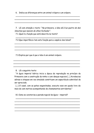 6. Indica as diferenças entre um animal vivíparo e um ovíparo.
 ______________________________________________________
_______________________________________________________
_______________________________________________________


 7. Lê com atenção o texto: “Na primavera, a loba dá à luz quatro de dez
lobachos que nascem de olhos fechados “.
 7.1. Qual é a função que está descrita no texto?
 _________________________________________________
 7.2. Que importância tem esta função para a espécie dos lobos?
_______________________________________________________
_______________________________________________________
_______________________________________________________


 7.3. Explica por que é que o lobo é um animal vivíparo.

________________________________________________________
________________________________________________________
________________________________________________________

 8. Lê o seguinte texto:
 “A águia imperial ibérica inicia a época da reprodução no princípio da
Primavera com a construção do ninho e com danças nupciais […] Acrobacias
aéreas e ataques em voo simulado constituem um espectáculo admirável de
ser apreciado.
 […] O casal, com as patas enganchadas, executa voos em queda livre de
mais de cem metros acompanhando de chamamentos estridentes.”


 8.1 Como se carateriza a parada nupcial da águia – imperial?
 ______________________________________________________
_______________________________________________________
_______________________________________________________
_______________________________________________________
_______________________________________________________
 