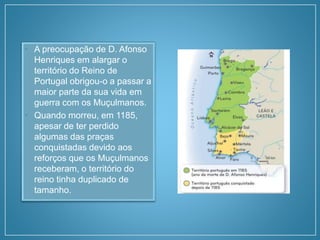 • A preocupação de D. Afonso
Henriques em alargar o
território do Reino de
Portugal obrigou-o a passar a
maior parte da sua vida em
guerra com os Muçulmanos.
• Quando morreu, em 1185,
apesar de ter perdido
algumas das praças
conquistadas devido aos
reforços que os Muçulmanos
receberam, o território do
reino tinha duplicado de
tamanho.
 