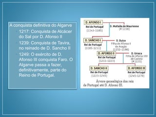 A conquista definitiva do Algarve
• 1217: Conquista de Alcácer
do Sal por D. Afonso II
• 1239: Conquista de Tavira,
no reinado de D. Sancho II
• 1249: O exército de D.
Afonso III conquista Faro. O
Algarve passa a fazer,
definitivamente, parte do
Reino de Portugal.
 