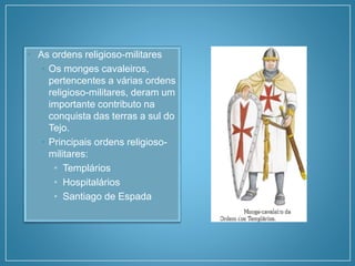• As ordens religioso-militares
• Os monges cavaleiros,
pertencentes a várias ordens
religioso-militares, deram um
importante contributo na
conquista das terras a sul do
Tejo.
• Principais ordens religioso-
militares:
• Templários
• Hospitalários
• Santiago de Espada
 