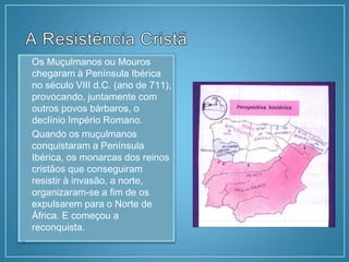  Os Muçulmanos ou Mouros
chegaram à Península Ibérica
no século VIII d.C. (ano de 711),
provocando, juntamente com
outros povos bárbaros, o
declínio Império Romano.
 Quando os muçulmanos
conquistaram a Península
Ibérica, os monarcas dos reinos
cristãos que conseguiram
resistir à invasão, a norte,
organizaram-se a fim de os
expulsarem para o Norte de
África. E começou a
reconquista.

 