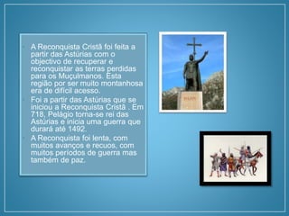 • A Reconquista Cristã foi feita a
partir das Astúrias com o
objectivo de recuperar e
reconquistar as terras perdidas
para os Muçulmanos. Esta
região por ser muito montanhosa
era de difícil acesso.
• Foi a partir das Astúrias que se
iniciou a Reconquista Cristã . Em
718, Pelágio torna-se rei das
Astúrias e inicia uma guerra que
durará até 1492.
• A Reconquista foi lenta, com
muitos avanços e recuos, com
muitos períodos de guerra mas
também de paz.
 